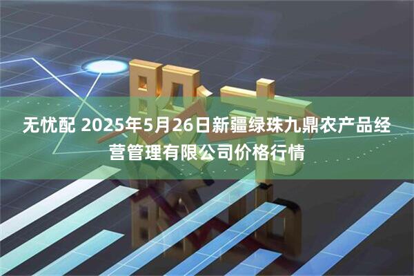无忧配 2025年5月26日新疆绿珠九鼎农产品经营管理有限公司价格行情