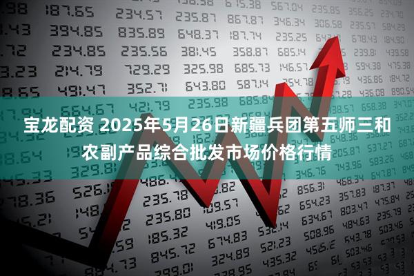 宝龙配资 2025年5月26日新疆兵团第五师三和农副产品综合批发市场价格行情
