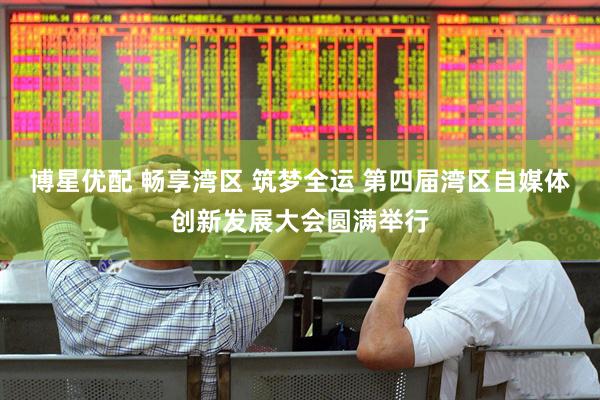 博星优配 畅享湾区 筑梦全运 第四届湾区自媒体创新发展大会圆满举行