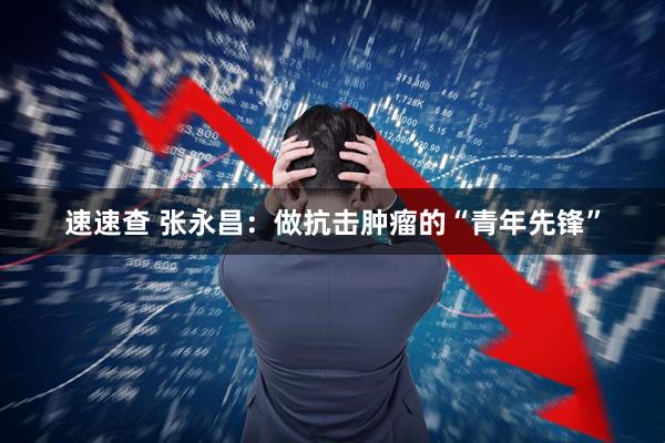 速速查 张永昌：做抗击肿瘤的“青年先锋”