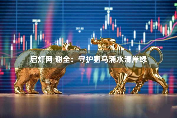 启灯网 谢全：守护驷马涌水清岸绿