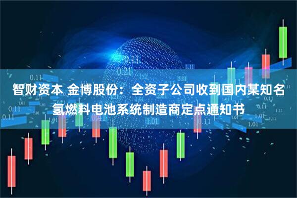 智财资本 金博股份：全资子公司收到国内某知名氢燃料电池系统制造商定点通知书