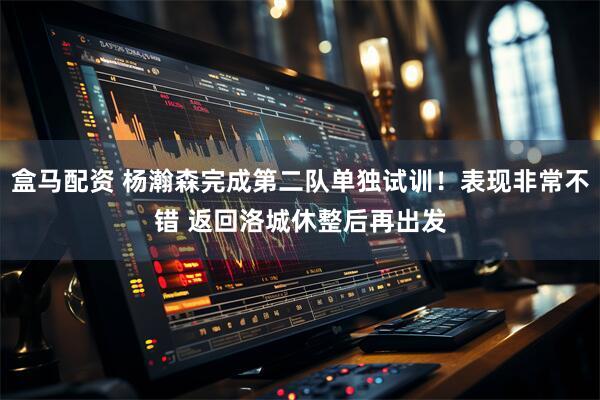 盒马配资 杨瀚森完成第二队单独试训!表现非常不错 返回洛城休整后再出发