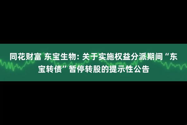 同花财富 东宝生物: 关于实施权益分派期间“东宝转债”暂停转股的提示性公告