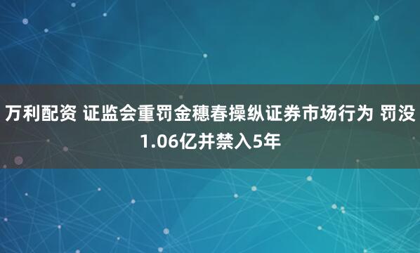 万利配资 证监会重罚金穗春操纵证券市场行为 罚没1.06亿并禁入5年