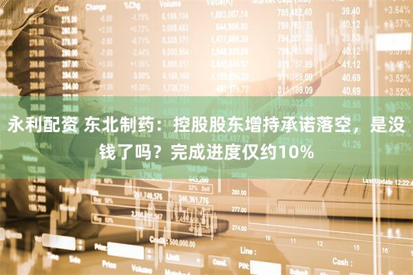 永利配资 东北制药：控股股东增持承诺落空，是没钱了吗？完成进度仅约10%