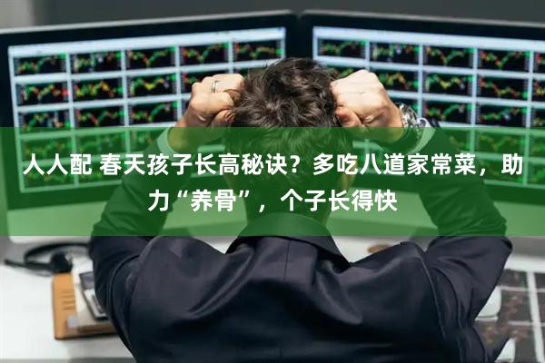 人人配 春天孩子长高秘诀？多吃八道家常菜，助力“养骨”，个子长得快