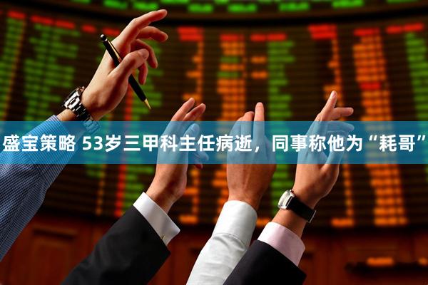 盛宝策略 53岁三甲科主任病逝，同事称他为“耗哥”