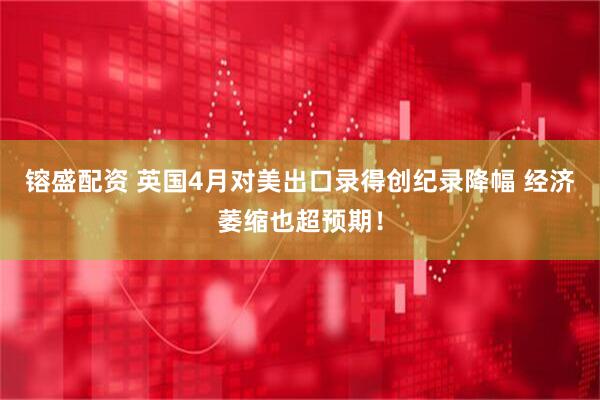 镕盛配资 英国4月对美出口录得创纪录降幅 经济萎缩也超预期！