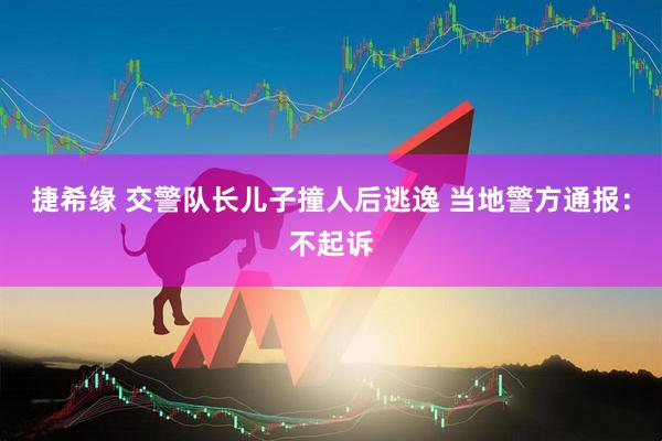 捷希缘 交警队长儿子撞人后逃逸 当地警方通报：不起诉