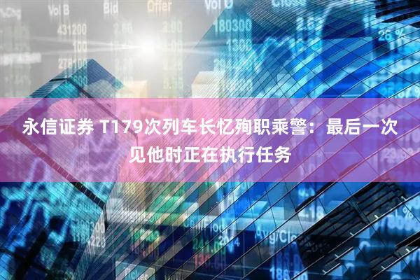 永信证券 T179次列车长忆殉职乘警：最后一次见他时正在执行任务