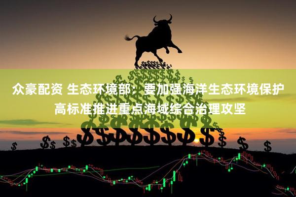 众豪配资 生态环境部：要加强海洋生态环境保护 高标准推进重点海域综合治理攻坚