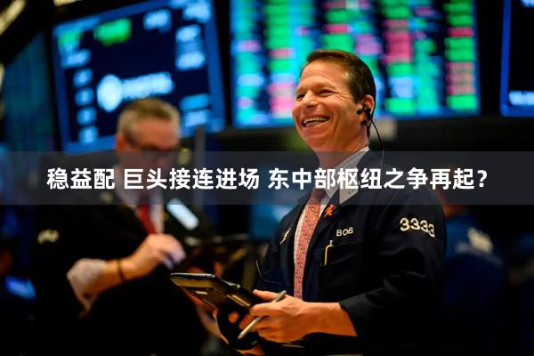 稳益配 巨头接连进场 东中部枢纽之争再起？