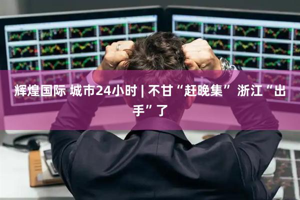 辉煌国际 城市24小时 | 不甘“赶晚集” 浙江“出手”了