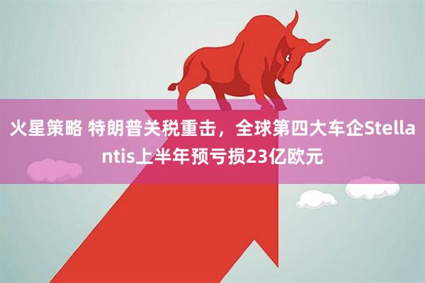 火星策略 特朗普关税重击，全球第四大车企Stellantis上半年预亏损23亿欧元