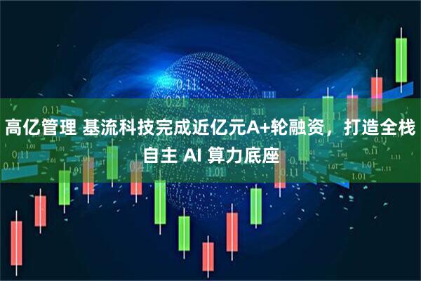 高亿管理 基流科技完成近亿元A+轮融资，打造全栈自主 AI 算力底座