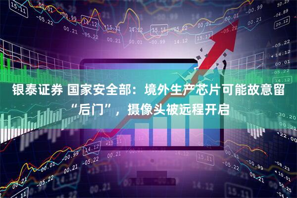 银泰证券 国家安全部：境外生产芯片可能故意留“后门”，摄像头被远程开启