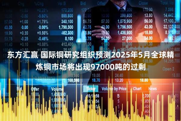 东方汇赢 国际铜研究组织预测2025年5月全球精炼铜市场将出现97000吨的过剩