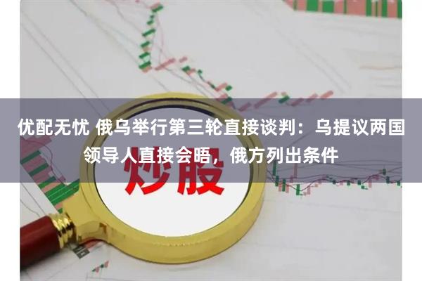 优配无忧 俄乌举行第三轮直接谈判：乌提议两国领导人直接会晤，俄方列出条件
