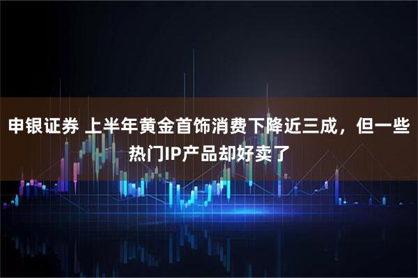 申银证券 上半年黄金首饰消费下降近三成，但一些热门IP产品却好卖了