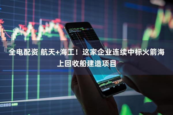 全电配资 航天+海工！这家企业连续中标火箭海上回收船建造项目