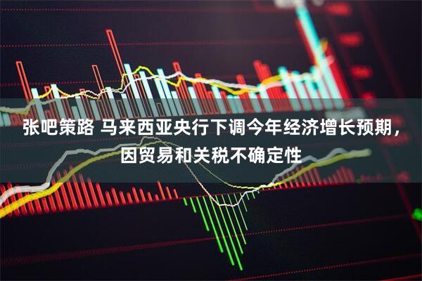 张吧策路 马来西亚央行下调今年经济增长预期，因贸易和关税不确定性