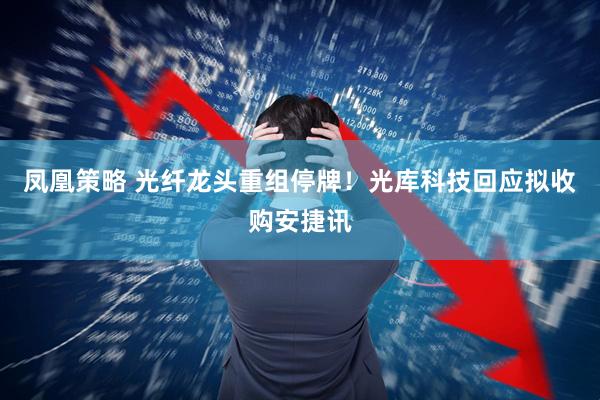 凤凰策略 光纤龙头重组停牌！光库科技回应拟收购安捷讯
