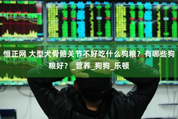 恒正网 大型犬骨骼关节不好吃什么狗粮？有哪些狗粮好？_营养_狗狗_乐顿