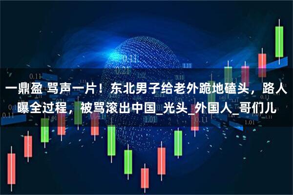 一鼎盈 骂声一片！东北男子给老外跪地磕头，路人曝全过程，被骂滚出中国_光头_外国人_哥们儿