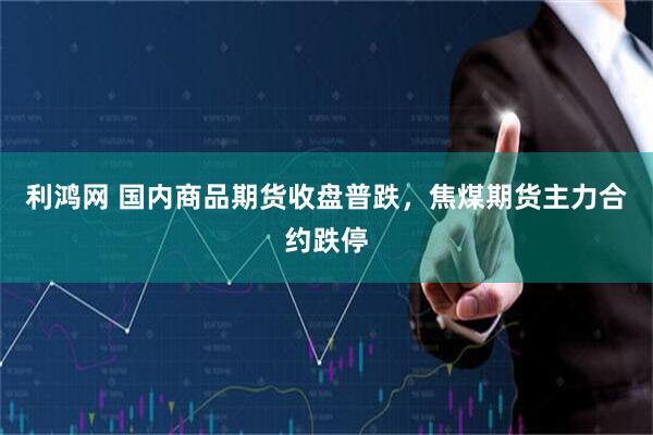利鸿网 国内商品期货收盘普跌，焦煤期货主力合约跌停