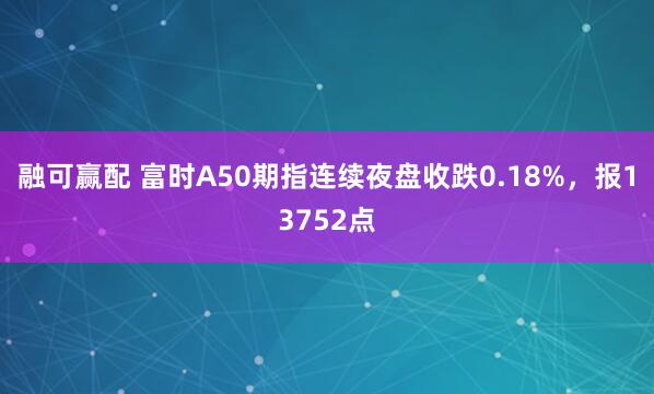 融可赢配 富时A50期指连续夜盘收跌0.18%，报13752点