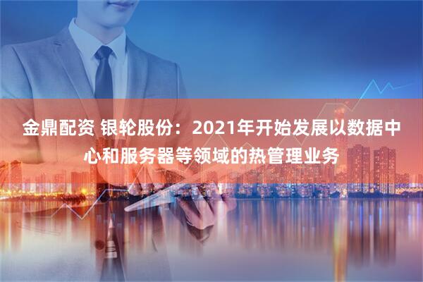 金鼎配资 银轮股份：2021年开始发展以数据中心和服务器等领域的热管理业务