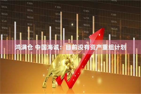 鸿满仓 中国海诚：目前没有资产重组计划