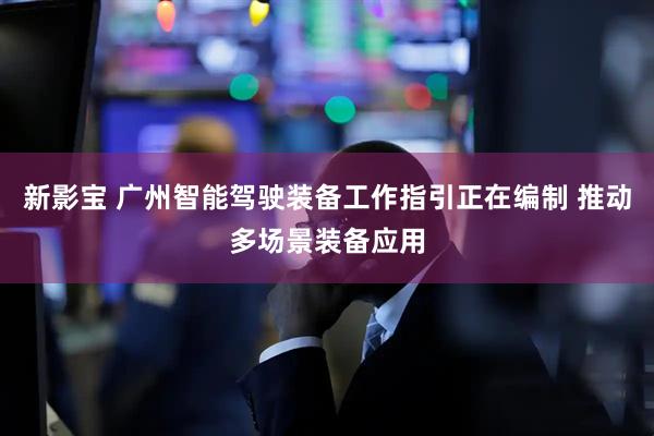 新影宝 广州智能驾驶装备工作指引正在编制 推动多场景装备应用