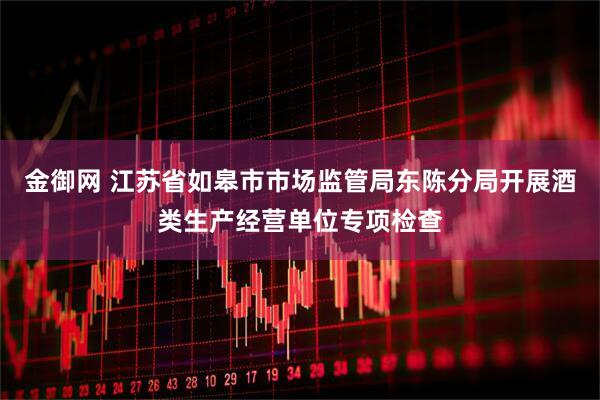 金御网 江苏省如皋市市场监管局东陈分局开展酒类生产经营单位专项检查