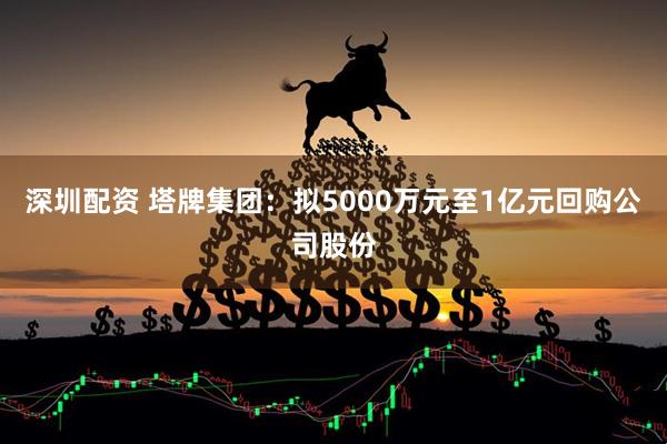 深圳配资 塔牌集团：拟5000万元至1亿元回购公司股份