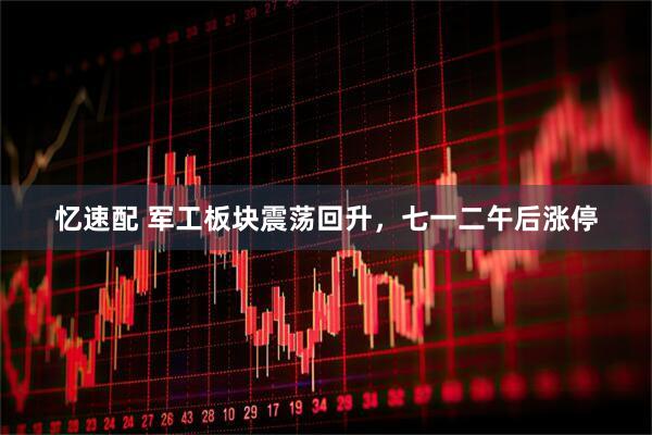 忆速配 军工板块震荡回升，七一二午后涨停
