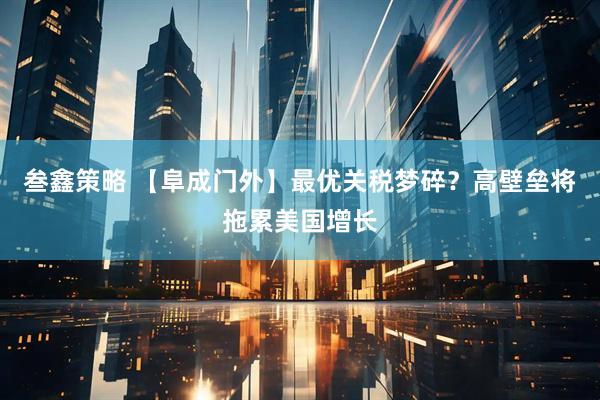 叁鑫策略 【阜成门外】最优关税梦碎？高壁垒将拖累美国增长