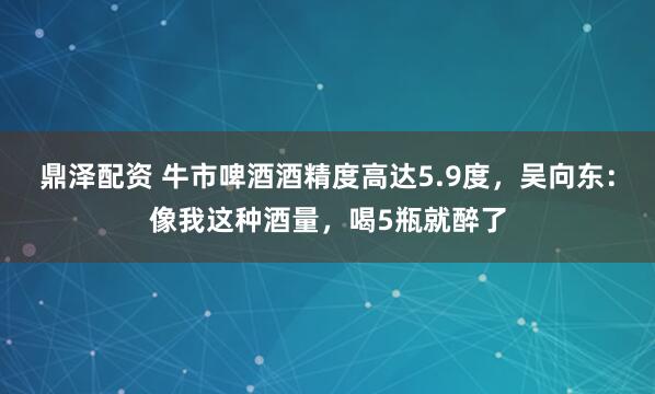 鼎泽配资 牛市啤酒酒精度高达5.9度，吴向东：像我这种酒量，喝5瓶就醉了