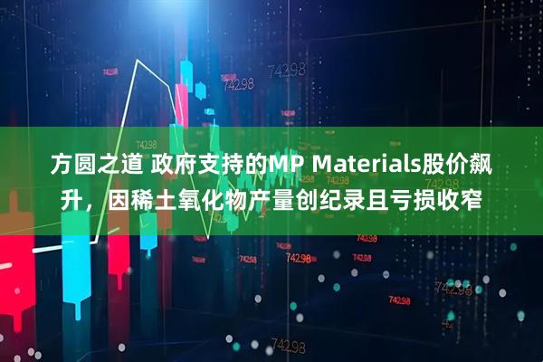 方圆之道 政府支持的MP Materials股价飙升，因稀土氧化物产量创纪录且亏损收窄
