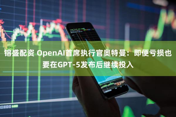 镕盛配资 OpenAI首席执行官奥特曼：即便亏损也要在GPT-5发布后继续投入