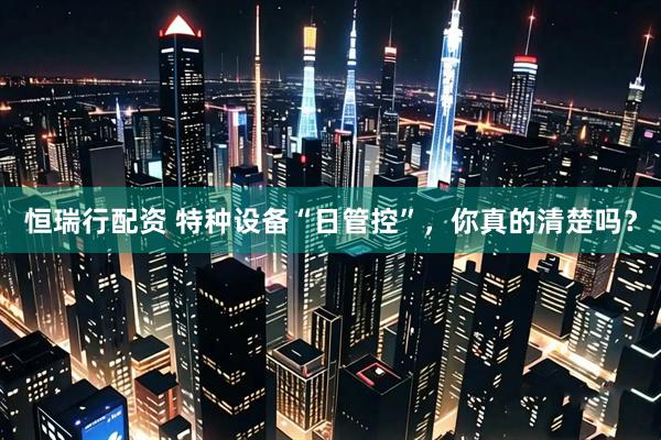 恒瑞行配资 特种设备“日管控”，你真的清楚吗？