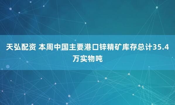 天弘配资 本周中国主要港口锌精矿库存总计35.4万实物吨