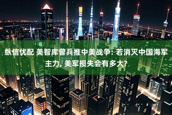 纵信优配 美智库曾兵推中美战争: 若消灭中国海军主力, 美军损失会有多大?