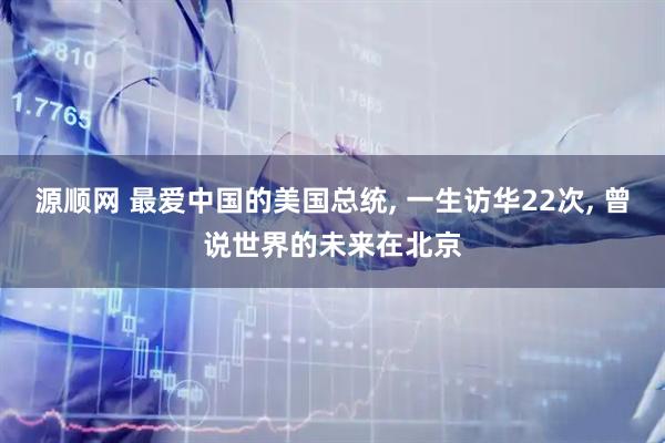 源顺网 最爱中国的美国总统, 一生访华22次, 曾说世界的未来在北京
