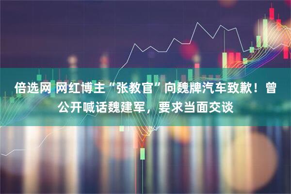 倍选网 网红博主“张教官”向魏牌汽车致歉！曾公开喊话魏建军，要求当面交谈