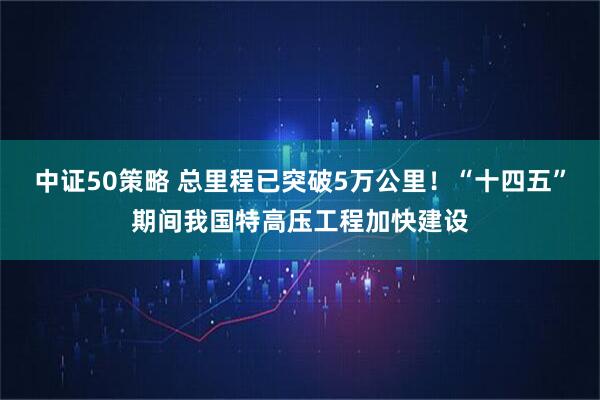 中证50策略 总里程已突破5万公里!“十四五”期间我国特高压工程加快建设