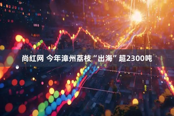尚红网 今年漳州荔枝“出海”超2300吨