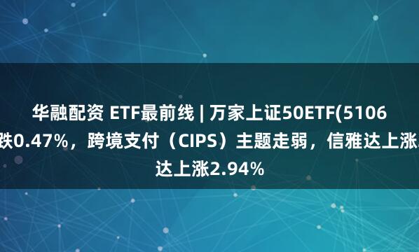 华融配资 ETF最前线 | 万家上证50ETF(510680)下跌0.47%,跨境支付(CIPS)主题走弱,信雅达上涨2.94%