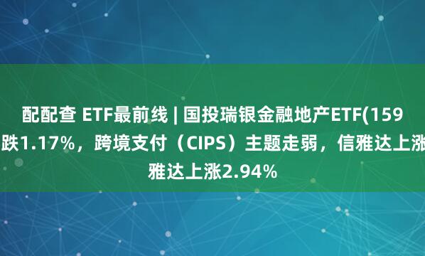 配配查 ETF最前线 | 国投瑞银金融地产ETF(159933)下跌1.17%,跨境支付(CIPS)主题走弱,信雅达上涨2.94%